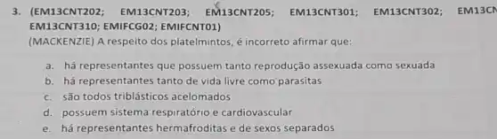 3. (EM13CNT202 ; EM13CNT203 ; EM13CNT205 EM13CNT301 EM13CNT302 ; EM13C
EM13CNT310 ; EMIFCGO2 EMIFCNTO1)
(MACKENZIE) A respeito dos platelmintos, é incorreto afirmar que:
a. há representantes que possuem tanto reprodução assexuada como sexuada
b. há representantes tanto de vida livre como parasitas
c. são todos triblásticos acelomados
d. possuem sistema respiratório e cardiovascular
e. há representantes hermafroditas e de sexos separados