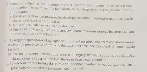 3. Embora o artigo inicial apresente uma discussão sobre empregos, pode-se perceber
que o autor não se posiciona baseando -se na perspectiva do empregado, mas do
empregador.
a) Combasenisso e nas informações do artigo, responda:qualé a principal preocu pação
dos empregadores da indústria?
b) A que público -alvo esse artigo se destina?
c) Quais assuntos poderiam ser desenvolvidos no textose esse artigo fosse direcionado
a empregados e trabalhadores?
4. 0 parágrafo que aparece logo após o título do artigo apresenta o direcionamento argu-
mentativo que o texto irá tomare destaca a necessidade de investir em qualificação
técnica.
a) Em "torna-se necessário", que recursode linguagem é utilizado de modo anão deixar
claro a quem cabe a responsabilidade por esse investimento?
b) De acordo com a leitura do texto e seus conhecimentos de mundo, quem seriam os
possiveis responsáveis por esse investimento?