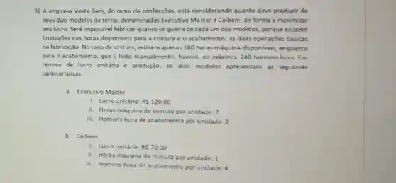 3) A empresa Veste Bem do ramo de confecções está considerando quanto deve produzir de
seus dois modelos de terno, denominados Executivo Master e Caibem, de forma a maximizar
seu lucro. Será impossivel fabricar quanto se queira de cada um dos modelos, porque existem
limitaçōes nas horas disponiveis para a costura e o acabamento , as duas operações básicas
na fabricação. No caso da costura, existem apenas 180 horas máquina disponiveis enquanto
para o acabamento, que é feito manualmente haverá, no máximo, 240 homens-hora. Em
termos de lucro unitário e produção os dois modelos apresentam as seguintes
caracteristicas:
a. Executivo Master
1. Lucro unitário: RS120,00
ii. Horas-máquina de costura por unidade: 2
iii. Homens-hora de acabamento por unidade: 2
b. Caibem
i. Lucro unitário: RS70,00
ii. Horas-máquina de costura por unidade: 1
iii. Homens-hora de acabamento por unidade: 4