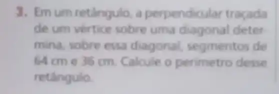 3. Emum retângulo, a perpendicular traçada
de um vertice sobre uma diagonal deter
mina, sobre essa diagonal segmentos de
64cm e 36 cm. Calcule o perimetro desse
retângulo