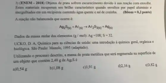 3) (ENEM - 2018) Objetos de prata sofrem escurecimento devido à sua reação com enxofre.
Estes materiais recuperam seu brillho caracteristico quando envollos por papel aluminio e
mergulhados em um recipiente contendo água quente e sal de cozinha. (Bhat (a)nus=0,2ponto)
A reação não balanceada que ocorre é:
Ag_(2)S_((s))+At_((s))arrow Al_(2)S_(3(s))+Ag_((s)))
Dados da massa molar dos elementos (g/mol):Ag=108;S=32
UCKO, D. A. Quimica para as ciências da saúde: uma introdução à química geral, orgânica e
biológica. São Paulo: Manole , 1995 (adaptado).
Utilizando o processo descrito a massa de prata metálica que será regenerada na superficie de
um objeto que contém 2,48 g de Ag_(2)S
a)0,54 g
b)1,08 g
c)1,91 g
d)2,16 g
e)3,82 g