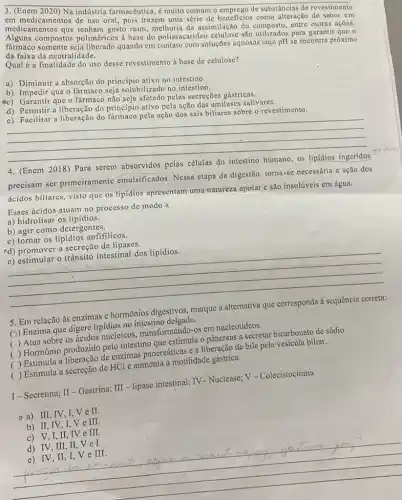 3. (Enem 2020) Na indústria farmacêutica, é muito comum o emprego de substâncias de revestimento
em medicamentos de uso oral, pois trazem uma série de beneficios como alteração de sabor em
medicamentos que tenham gosto ruim, melhoria da assimilação do composto, entre outras ações.
Alguns compostos poliméricos a base do polissacarideo celulose são utilizados para garantir que
farmaco somente seja liberado quando em contato com soluções aquosas cujo pH se encontre próximo
da faixa da neutralidade.
Qual é a finalidade do uso desse revestimento à base de celulose?
a) Diminuir a absorção do princípio ativo no intestino.
b) Impedir que o farmaco seja solubilizado no intestino.
ec) Garantir que o fármaco não seja afetado pelas secreçōes gástricas.
d) Permitir a liberação do princípio ativo pela ação das amilases salivares.
c) Facilitar a liberação do fármaco pela ação dos sais biliares sobre o revestimento.
__
4. (Enem 2018) Para serem
absorvidos
precisam ser primeiramento emulsificados. Nessa etapa da digestão, torna-sc necessária a ação dos
ácidos biliares, visto que os lipidios apresentam uma natureza apolar c são insolúveis em água.
Esses ácidos atuam no processo de modo a
a) hidrolisar os lipidios.
b) agir como detergentes.
c) tornar os lipidios anfifilicos.
ed) promover a secreção de lipases.
__
e) estimular o trânsito intestinal dos lipidios.
5. Em relação às enzimas e hormônios digestivos
(5) Enzima que digere lipidios no intestino delgado.
( ) Atua sobre os ácidos nucleicos transformando-os em nucleotídeos.
( ) Hormônio produzido pelo intestino que estimula 0 pâncreas a secretar bicarbonato de sódio.
( ) Estimula a de enzimas pancreáticas e a liberação de bile pela vesícula biliar.
( ) Estimula a secreção de HCl e aumenta a motilidade gástrica.
I-Secretina; II-Gastrina;
III
- lipase intestinal; TV -Nuclease; V = Colecistocinina
-a) III, IV,I Ve II.
b) II, IV, I,V e III.
c) V,I,II, IV e III.
d) IV, III, II V e I.
e) IV, II, I . Ve
III
do h