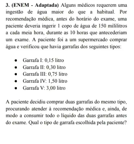 3. (ENEM - Adaptada)Alguns médicos requerem uma
ingestão de água maior do que a habitual.Por
recomendação médica, antes do horário do exame , uma
paciente deveria ingerir 1 copo de água de 150 mililitros
a cada meia hora , durante as 10 horas que antecederiam
um exame. A paciente foi a um supermercado comprar
água e verificou que havia garrafas dos seguintes tipos:
Garrafa I: 0,15 litro
Garrafa II: 0,30 litro
Garrafa III: 0,75 litro
Garrafa IV: 1,50 litro
Garrafa V: 3,00 litro
A paciente decidiu comprar duas garrafas do mesmo tipo,
procurando atender à recomendação médica e , ainda, de
modo a consumir todo o líquido das duas garrafas antes
do exame. Qual o tipo de garrafa escolhida pela paciente?