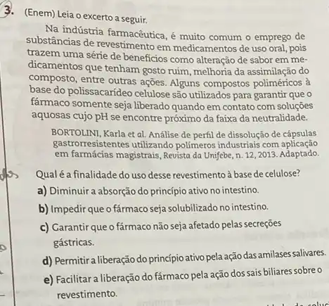 3. (Enem) Leia o excerto a seguir.
Na indústria farmacêutica, é muito comum o emprego de
substâncias de revestimento em medicamentos de uso oral pois
trazem uma série de beneficios como alteração de sabor em me-
dicamentos que tenham gosto ruim, melhoria da assimilação do
composto, entre outras ações Alguns compostos poliméricos à
base do polissacarideo celulose são utilizados para garantir que o
farmaco somente seja liberado quando em contato com soluçōes
aquosas cujo pH se encontre próximo da faixa da neutralidade.
BORTOLINI, Karla et al Análise de perfil de dissolução de cápsulas
gastrorresistentes utilizando polimeros industriais com aplicação
em farmácias magistrais, Revista da Unifebe, n. 122013. Adaptado.
Qualé a finalidade do uso desse revestimentoà basede celulose?
a) Diminuir a absorção do princípio ativo no intestino.
b) Impedir que o fármaco seja solubilizado no intestino.
c) Garantir que o fármaco não seja afetado pelas secreçōes
gástricas.
d) Permitira liberação do principio ativo pela ação das amilases salivares.
e) Facilitara liberação do fármaco pela ação dos sais biliares sobreo
revestimento.