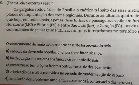 3. (Enem) Leia o excerto a seguir.
Os gargalos rodoviários do Brasil e o caótico trânsito das suas metró
planos de implantação dos trens regionais . Durante as últimas quatro dé
que hoje, em todo o país , apenas duas linhas de passageiros estão em fun
Horizonte (MG) e Vitória (ES) e entre São Luís (MA) e Carajás (PA) -as dua
cem milhões de passageiros utilizavam trens interurbanos no território r
sucateamento do meio de transporte descrito foi provocado pela
a) redução da demanda populacional portrens interurbanos.
b) inadequação dos trajetos em função de extensão do país.
c) precarização tecnológica frente a outros meios de deslocamento.
d) priorização da malha rodoviária no período de modernização do espaço.
e) ampliação dos problemas ambientais associados à conservação das ferrovias.