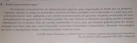 3. (Enem) Leia o excerto a seguir.
Os maiores consumidores da infraestrutura logística para exportação no Brasil são os produtos
a granel, dentre os quais se destacam o minério de ferro petróleo e seus derivados e a soja , que, por
possuírem baixo valor agregado, e por serem movimentados em grandes volumes , necessitam de uma
infraestrutura de grande porte e baixos custos. No caso da soja, a infraestrutura deixa muito a desejar,
resultando em enormes filas de navios, caminhoes e trens, que, por ficarem grande parte do tempo
ociosos nas filas , têm seu custo onerando fortemente o exportador, afetando sua margem
de lucro e ameaçando nossa competitividade internacional.
FLEURY, Paulo Fernando. A infraestrutura e os desafios logisticos das exportações brasileiras.
Rio de Janeiro: CEL /Coppead/UFRJ , 2005. Adaptado.