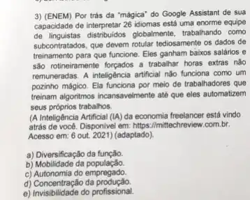 3) (ENEM) Por trás da "mágica" do Google Assistant de sua
capacidade de interpretar 26 idiomas está uma enorme equipe
de linguistas distribuidos globalmente trabalhando como
subcontratados, que devem rotular tediosamente os dados de
treinamento para que funcione Eles ganham baixos salários , e
sao rotineiramente forçados a trabalhar horas extras nào
remuneradas. A inteligência artificial nǎo funciona como um
pozinho mágico. Ela funciona por meio de trabalhadores que
treinam algoritmos incansavelmente ate que eles automatizem
seus próprios trabalhos.
(A Inteligência Artificial (IA)da economia freelancer está vindo
atrás de você. Disponivel em:https://mittechreview.com.br.
Acesso em: 6 out 2021) (adaptado)
a) Diversificação da função
b) Mobilidade da população
c) Autonomia do empregado
d) Concentração da produção.
e) Invisibilidade do profissional.