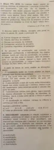 3. (Enem PPL 2019)As crianças devem saudar as
pessoas distintas, os professores e senhoras conhecidas
que encontrarem, que elas nào se negarǎo a
corresponder. Não devem empurar ninguém nem cortar
passo dos transeuntes. Nǎo escrever nas paredes e
portas coisa alguma. Nunce atirar pedras. Nào atirar
cascas de frutas no chào, o que pode ser motivo de
desastres gravissimos. Nunca filar de propósito os olhos
sobre pessoas alejjadas ou rir-se de algum defeito fisico
do próximo
A imprensa, n, 6727 abr, 1914
discurso sobre a intência, veiculado pelo jomal no
inicio do século XX visave a promoção de
a) Formas litúrgicas de interação.
b) Valores abstratos de cidadania.
c) Normas sociomorals de civilidade.
d) Concepções arcaicas de disciplina.
e) Conceitos importados de pedagogia
4. Ao processo de socialização, que consiste no
aprendizado, corresponde a dos objetos
culturals.Assim, por meio da socialização, as normas e
as valores em que estas se baseiam, além de fazerem
parte do sistema cultural passam a fazer parte do
sistema de personalidade. (A. Gulherme Gallano. htrodução à
Sociologia. Sáo	1981.p.193
A partir da leitura do texto, analise as afirmaçōes
abaixo.
1- A socialização revela ao mundo exterior os traços
pessoais mais intimos dos individuos.
II - A vida social exige que o individuo use máscaras
sociais. Por isso, apenas em familia, ele pode ser
verdadeiro e original.
III - A personalidade e visão de mundo estão intimamente
ligadas aos papéis sociais que o individuo exerce e que
são determinados pelos sistemas sociais e culturais dos
quais faz parte.
IV -Caracteristicas sociais como gênero, raça e posição
de classes influenciam na formação da identidade do
individuo, isto é, o modo como ele về o mundo e como o
mundo o vé.
V- A socialização do individuo começa na infância e
continua por toda a vida.
Assinale a altemativa correta:
b) le III
a) le II
e) Todas as altemativas estǎo corretas
5. (SECTAM/2005 adaptada) A relação sociedade e
individuo constitul-se em objeto do estudo sociológico. A
existência social mobiliza o olhar sociológico, que
direciona seu interesse para o individuo em seu processo
de aprendizagem, a aquisição das maneiras de agir,
pensar e sentir, próprias da sociedade em que vive. A luz
da amilise sociologica, o processo em questão é
denominado:
a)aculturação.
b) socialização
C)acomodação.
d)cooperação.
e) dissimulação.