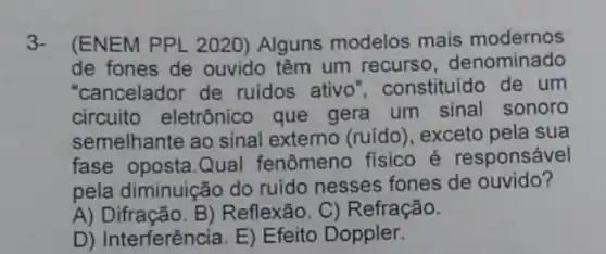 3. (ENEM PPL 2020)Alguns modelos mais modernos
de fones de ouvido têm um recurso denominado
"cancelador de ruidos ativo 'constituido de um
circuito eletrônico que gera um sinal sonoro
semelhante ao sinal externo (ruído), exceto pela sua
fase oposta.Qual fenômeno fisico é responsável
pela diminuição do ruido nesses fones de ouvido?
A) Difração. B)Reflexão. C)Refração.
D) Interferência. E)Efeito Doppler.