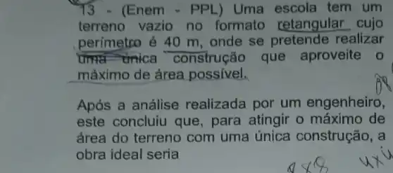 3 - (Enem - PPL) Uma escola tem um
terreno vazio no formato retangular cujo
perímetro é 40 m, onde se realizar
unica construção que aproveite o
máximo de área possivel.
Após a análise realizada por um engenheiro,
este concluiu que, para atingir o máximo de
área do terreno com uma única construção, a
obra ideal seria