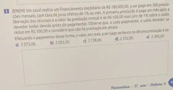 3 (ENEM) Um casal realiza um financiamento imobiliário de
R 180.000,00 a ser pago em 360 presta-
ções mensais, com taxa de juros efetiva de
1% 
ao mês. A primeira prestaçãoé paga um mês após a
liberação dos recursos e o valor da prestação mensal é de
R 500,00 mais iuro de 1%  sobre o saldo
devedor (valor devido antes do pagamento). Observe que a cada pagamento, o saldo devedor se
reduzem R 500,00
e considere que não há prestação em atraso.
Efetuando o pagamento dessa forma, o valor, em reais, a ser pago ao banco na décima prestação é de
e) 2300 , 00.
a) 2075,00 .
square 
c) 2138,00 .
d) 2255,00.
b) 2093 ,00.
6
maternatica