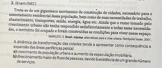 3. (Enem/MEC)
Trata-se de um gigantesco movimento de construção de cidades necessário para o
assentamento residencial dessa população, bem como de suas necessidades de trabalho,
abastecimento , transportes, saúde , energia, água etc. Ainda que o rumo tomado pelo
crescimento urbano não tenha respondido satisfatoriamente a todas essas necessida-
des, 0 território foi ocupado e foram construídas as condições para viver nesse espaço.
MARICATO. E. Brasil, cidades:alternativas para a crise urbana Petrópolis Vozes. 2001.
A dinâmica de transformação das cidades tende a apresentar como consequência a
expansão das áreas periféricas pelo(a)
a) crescimento da população urbana e aumento da especulação imobiliária.
b) direcionamentomaior do fluxo de pessoas, devido à existência de um grande número
de serviços.