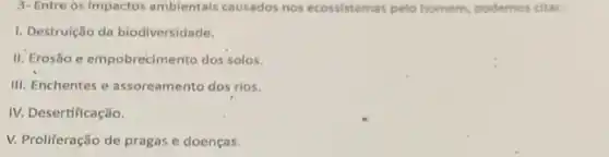 3- Entre os impactos ambientais causados nos ecossistemas pelo homem podemos citar:
1. Destruição da biodiversidade.
II. Erosão e empobrecimento dos solos.
III. Enchentes e assoreamento dos rios.
IV. Desertificação.
V. Proliferação de pragas e doenças.