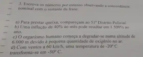 3. Escreva os números por extenso observando a concordância
nominal com o restante da frase:
a) Para prestar queixa , compareçam ao 51^circ  Distrito Policial.
b) Uma inflação de 40%  ao mes pode resultar em 1.500%  ao
ano.
c) O organismo humano começa a degradar-se numa altitude de
6.000 m devido à pequena quantidade de oxigênio no ar.
d) Com ventos a 60km/h uma temperatura de -20^circ C
transforma-se em -50^circ C