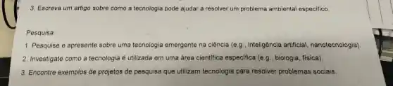 3 . Escreva um artigo sobre como a tecnologia pode ajudar a resolver um problema ambiental específico
Pesquisa:
1 . Pesquise e apresente sobre uma tecnologia emergente na ciência (e.g , inteligência artificial , nanotecnologia)
2 . Investigate como a tecnologia é utilizada em uma área cientifica especifica (e.g , biologia , física).
3 Encontre exemplos de I projetos de pesquisa que utilizam tecnologia para resolver problemas sociais.