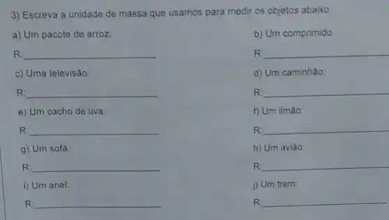 3) Escreva a unidade de massa que usamos para medir os objetos abaixo
a) Um pacote de arroz
b) Um comprimido:
R: __
R __
c) Uma televisão:
d) Um caminhâo:
__
R __
e) Um cacho de uva:
f) Um limáo:
R: __
R __
g) Um sofa:
h) Um aviâo:
R: __
R: __
i) Um anel:
j) Um trem:
R: __
R __