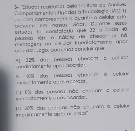 3. "Estudos realizados pelo Instituto de Análises
Comportamentais Ligadas d Tecnologia (IACLT)
buscam compreender o quanto o celular está
presente em nossas vidas Durante esses
estudos, foi constatado que 32 a cada 40
pessoas têm o hábito de checar se há
mensagens no celular imediatamente após
acordar. Logo, podemos concluir que:
A) 32%  das-pessoas checam o celular
imediatamenfe após acordar.
B) 40%  das pessoas checam o celular
imediatamente após acordar.
C) 8%  das pessoas não checam - celular
imediatamente após acordar.
D) 20%  das pessoas não checam - celular
imediatamente após acordar'