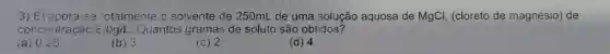 3) Evapora-sa cotalmente o solvente de 250mL de uma solução aquosa de MgCl_(2) (cloreto de magnésio) de
concentraçãc varepsilon ,0g/L. Quantos gramas de soluto são obtidos?
(a) 0.25
(b) 3
(c) 2
(d) 4