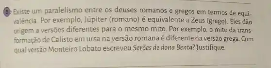 3. Existe um paralelismo entre os deuses romanos e gregos em termos de equi-
valência. Por exemplo, Júpiter (romano) é equivalente a Zeus (grego). Eles dão
origem a versōes diferentes para o mesmo mito. Por exemplo, o mito da trans-
formação de Calisto em ursa na versão romana é diferente da versão grega. Com
qual versão Monteiro Lobato escreveu Seroes de dona Benta ?Justifique.