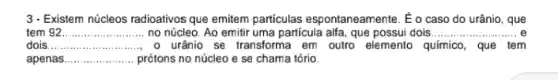 3- Existem núcleos radioativos que emitem partículas espontaneamente. E o caso do urânio, que
tem 92 __
urânio se transforma em outro elemento q químico, que tem
no núcleo. Ao emitir uma particula alfa, que possui dois......... __
dois __
apenas __ prótons no núcleo e se chama tório