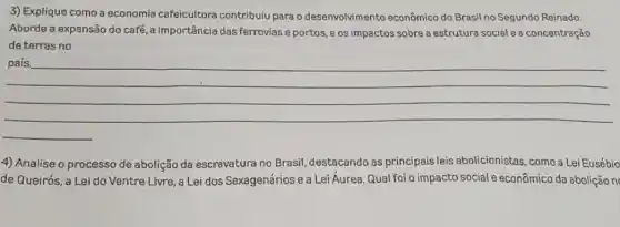 3) Explique como a economia cafeicultora contribuiu para o desenvolvimento econômico do Brasil no Segundo Reinado.
Aborde a expansão do café, a importância das ferrovias e portos, e os impactos sobre a estrutura social e a concentração
de terras no
__
4) Analise o processo de abolição da escravatura no Brasil destacando as principais leis abolicionistas, como a Lei Eusébio
de Queirós, a Lei do Ventre Livre, a Lei dos Sexagenários e a Lei Áurea. Qual foi o impacto social e econômico da abolição n