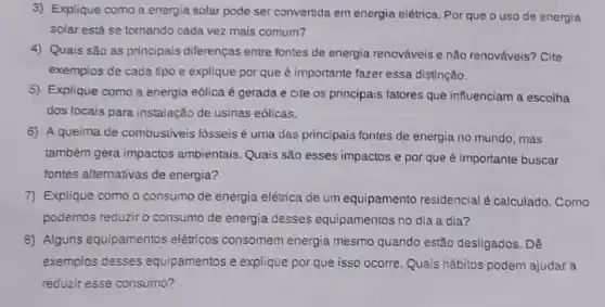 3) Explique como a energia solar pode ser convertida em energia elétrica. Por que o uso de energia
solar está se tornando cada vez mais comum?
4) Quais são as principais diferenças entre fontes de energia renováveis e não renováveis? Cite
exemplos de cada tipo e explique por que é importante fazer essa distinção.
5) Explique como a energia eólica é gerada e cite os principais fatores que influenciam a escolha
dos locais para instalação de usinas eólicas.
6) A queima de combustiveis fósseis é uma das principais fontes de energia no mundo , mas
também gera impactos ambientais. Quais são esses impactos e por que é importante buscar
fontes alternativas de energia?
7) Explique como o consumo de energia elétrica de um equipamento residencial é calculado. Como
podemos reduziro consumo de energia desses equipamentos no dia a dia?
8) Alguns equipamentos elétricos consomem energia mesmo quando estão desligados. Dê
exemplos desses equipamentos e explique por que isso ocorre Quais hábitos podem ajudar a
reduzir esse consumo?