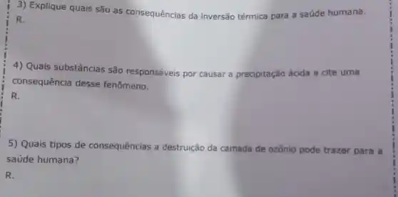 3) Explique quais são as consequências da inversão térmica para a saúde humana.
R.
4) Quais substâncias são responsáveis por causar a precipitação ácida e cite uma
consequência desse fenômeno.
R.
5) Quais tipos de consequências a destruição da camada de ozônio pode trazer para a
saúde humana?
R.