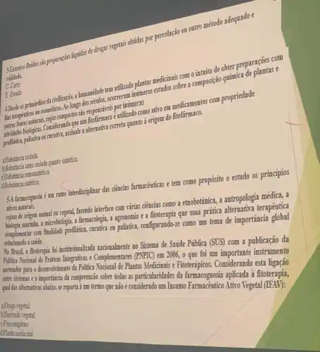 3. Extratos fluidos sño preparaçóes liquidas de drogas regetais obtidas por percolação ou outro método adequado e
validado.
C-Certo
E-Errado
4 Desde os primórdios da plantas medicinais conse
responsiveis por intimers
Engerapenticas on cosméticos Ao longo dos milkade temperaturna intimeras estadas sobre a. improve to quimica de plantase
eutilizado como atiroem medicamentos com propriedade
profilitica, paliativa ou onsiderande-finale a alternativa correta guanto 3 origem do fitofármaco.
a)Substancia isolada.
a)Substancia tanto isolada quanto sintética
c)Substincia semissintética.
d)Substancia sintética.
5.4 farmacognosia é um ramo interdisciplinar das ciências farmaceuticas e tem como propósito o estudo os princípios
ativos naturais,
sejam de origem animal on vegetal, fazendo interface com rárias ciências como a emobotãnica, a antropologia médica, a
biologis murithin, a microbiologis, a famacologi a agronomia e a fitoterapia que uma prática alternatira terapêutica
complementar com finalidade profiliatical.curativa on paliatiria, configurando-se como um tema de importância global
relacionado a satide.
No Brasil, a fitoterapia foi institucionalizada nacionalmente no Sistema de Saúde Pública (SUS) com a publicação da
Politica Nacional de Priticas Integratives e Complementares (PMF1C)em 2006, o que foi um importante instrumento
norteador para o desenvohimento da Politica Nacional de Plantas Medicinais e Fitoterápicos . Considerando esta ligação
entre sistemas e a importância da compreensão sobre todas as particularidades da farmacognosia aplicada à fitoterapia,
qual das alternativas abairo, se reporta i um termo que nãoé considerado um Insumo Farmacêutico Ativo Vegetal (IFAV):
a)Droga vegetal.
b)Derivado vegetal
c)Fitocomplexo.
d)Planta medicinal