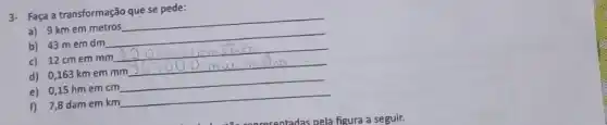 3- Faça a transformação que se pede:
a) 9 km em metros
__
b) 43 mem dm
__
c) 12 cmem mm
d) 0,163 km em mm
__
e) 0,15 hm em cm
__
f) 7,8 dam em km
__