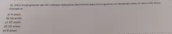 3) (FEI)Vinte gramas de um isótopo radioativo decrescem para cinco gramas em dezesseis anos. A meia-vida desse
isótopo é:
a) 4 anos.
b) 16 anos.
c) 32 anos.
d) 10 anos.
e) 8 anos.