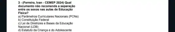 3 - (Ferreira, Ivan - CEMEP 2024) Qual
documento não recomenda a separação
entre os sexos nas aulas de Educação
Fisica?
a) Parâmetros Curriculares Nacionais (PCNs)
b) Constituiçãc Federal
c) Lei de Diretrizes e Bases da Educação
Nacional (LDB)
d) Estatuto da Criança e do Adolescente