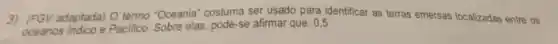 3) (FGV adaptada)O termo 'Oceania "costuma ser usado para identificar as terras emersas localizadas entre os
oceanos Indico e Pacifico. Sobre elas pode-se afirmar que : 0,5