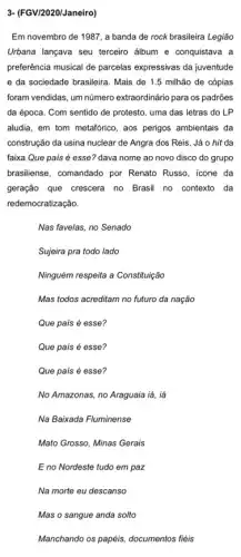 3- (FGV/2020/Janeiro)
Em novembro de 1987 a banda de rock brasileira Legião
Urbana lançava seu terceiro álbum e conquistava a
preferência musical de parcelas expressivas da juventude
e da sociedade brasileira Mais de 1.5 milhão de cópias
foram vendidas, um número extraordinário para os padrões
da época. Com sentido de protesto, uma das letras do LP
aludia, em tom metafórico , aos perigos ambientais da
construção da usina nuclear de Angra dos Reis . Já o hit da
faixa Que país é esse? dava nome ao novo disco do grupo
brasiliense, comandado por Renato Russo, icone da
geração que crescera no Brasil no contexto da
redemocratização.
Nas favelas, no Senado
Sujeira pra todo lado
Ninguém respeita a Constituiçãc
Mas todos acreditam no futuro da nação
Que país é esse?
Que país é esse?
Que país é esse?
No Amazonas, no Araguaia lá, iá
Na Baixada Fluminense
Mato Grosso, Minas Gerais
E no Nordeste tudo em paz
Na morte eu descanso
Mas o sangue anda solto
Manchando os papéis, documentos fiéis