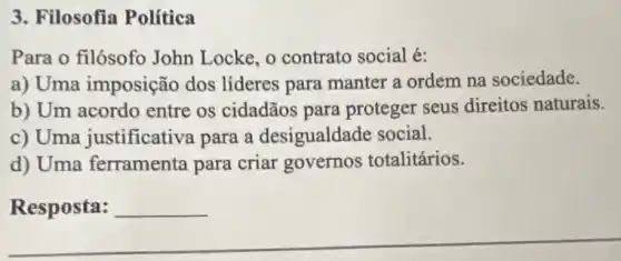 3. Filosofia Política
Para o filósofo John Locke, o contrato social é:
a) Uma imposição dos lideres para manter a ordem na sociedade.
b) Um acordo entre os cidadãos para proteger seus direitos naturais.
c) Uma justificativa para a desigualdade social.
d) Uma ferramenta para criar governos totalitários.
Resposta: __