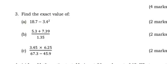 3. Find the exact value of:
(a) 18.7-3.4^2
(2 marks
(b) (5.3+7.39)/(1.35)
(2 marks
(c) (3.45times 6.25)/(67.3-45.9)
(2 marks