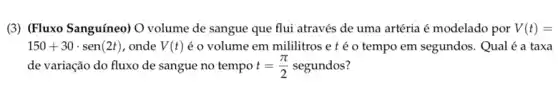 (3) (Fluxo Sanguíneo) O volume de sangue que flui através de uma artéria é modelado por V(t)=
150+30cdot sen(2t) , onde V(t) é o volume em mililitros e t é 0 tempo em segundos. Qual é a taxa
de variação do fluxo de sangue no tempo t=(pi )/(2) segundos?