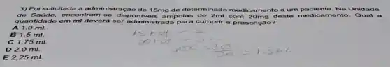 3) Foi solicitada a administração de 15mg de determinado medicamento a um paciente. Na Unidade
de tram-se dispo ampolas de 2ml com 20mg deste amento. Qual a
quantidade em m deverá ser administrada para cumprir a prescrição?
0 ml.
B 1,5 ml.
C 1,75 ml.
D 2,0 ml.
E 2,25 mL