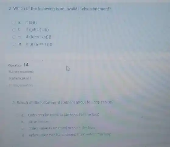 3. Which of the following is an invalid if-else statement?
a. if(a)o
b. if ((char) a)o
c. if (func1 a) 0
d. if (if (a==1))0
Question 14
Not yet answered
Marked out of 1
P. Flag question
9. Which of the following statement about for loop is true?
a. Goto can be used to jump,out of the loop
b All of these
c. Index value is retained outside the loop
d. Indexvalue can be changed from within the loop