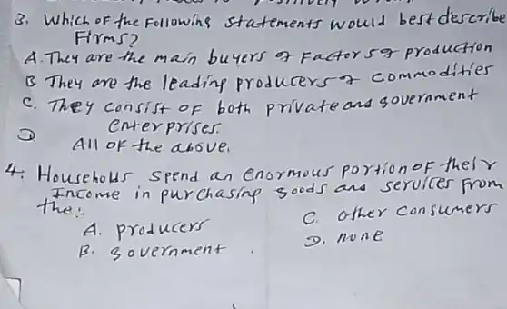 3. Which of the following statements would best describe Firms?
A. They are the main buyers of Factors 9 production
B They are the leading producers a commodities
c. They consist of both private and government enterprises.
D. All of the above.
4. Househols spend an enormous portion of thel r Income in purchasing goods and services from the:
A. producers
C. other consumers
B. government
D. none