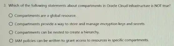 3. Which of the following statements about compartments in Oracle Cloud Infrastructure is NOT true?
Compartments are a global resource.
Compartments provide a way to store and manage encryption keys and secrets.
Compartments can be nested to create a hierarchy.
IAM policies can be written to grant access to resources in specific compartments.