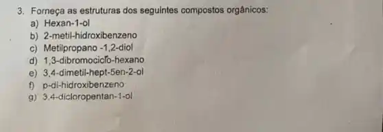 3. Forneça as estruturas dos seguintes compostos orgânicos:
a) Hexan-1-ol
b) 2-metil-hidroxibenzeno
c) Metilpropano -1,2 -1,2-diol
d) 1,3-dibromocicTo -hexano
e) 3,4-dimetil-hept-5en-2-ol
f) p-di-hidroxibenzeno
g) 3.4-dicloropentan-1-ol