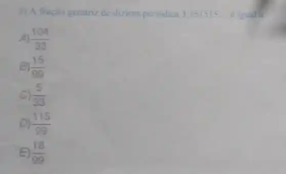 3) A fração geratriz de dizima periodica 3,151515ldots  eigual a
A) (104)/(33)
(15)/(99)
C) (5)/(33)
D) (115)/(99)
(18)/(99)