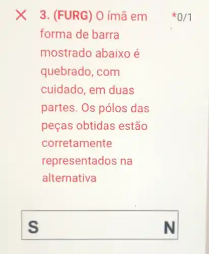 3. (FURG ) 0 ímã em
forma de barra
mostrado abaixo é
quebrado, com
cuidado, em duas
partes. Os pólos das
peças obtidas estão
corretamente
representados na
alternativa
square  S
0/1