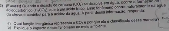 3) (Fuvest) Quando o dióxido de carbono (CO_(2)) se dissolve em água , ocorre a formação de
ácidocarbônico (H_(2)CO_(3))
que é um ácido fraco. Esse fenômeno ocorre naturalmente na água
da chuva e contribui para a acidez da água. A partir dessa informação, responda:
a) Qual função inorgânica representa o CO_(2)
e por que ele é classificado dessa maneira?
b) Explique o impacto desse fenomeno no meio ambiente.