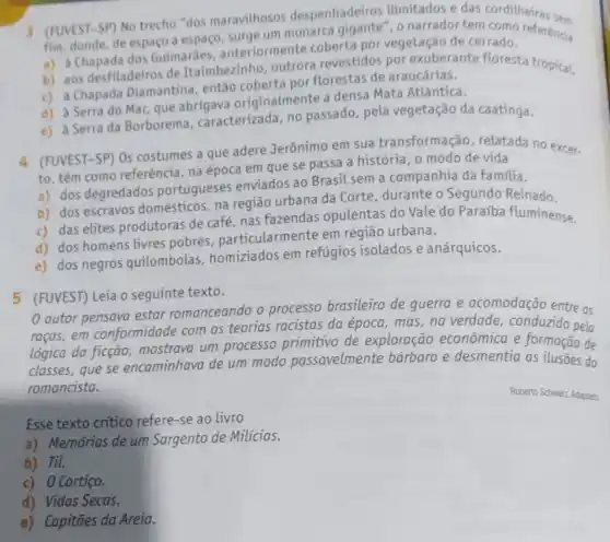 3 (FUVEST-SP) No trecho "dos maravilhosos despenhadeiros ilimitados e das corditheiras sem
fim, donde, de espaco a espaço, surge um monarca gigante", o narrador tem
a) a Chapada dos Guimaráes, anteriorn ente coberta por vegetação de cerrado.
b) aos desfiladeiros de Itaimbezinho, outrora revestidos por exuberante floresta tropical.
c) a Chapada Diamantina, então coberta por florestas de araucárias.
d) a Serra do Mar que abrigava originalmente a densa Mata Atlântica.
e) a Serra da Borborema , caracterizada, no passado, pela vegetação da caatinga.
4 (FUVEST-SP) Os costumes a que adere Jerônimo em sua transformaçã o, relatada no excer.
to, têm como referência na época em que se passa a história , o modo de vida
a) dos degredados portugueses enviados ao Brasil sem a companhia da familia.
b) dos escravos domésticos, na região urbana da Corte durante o Segundo Reinado.
c) das elites produtoras de café, nas fazendas opulentas do Vale do Paraíba fluminense.
d) dos homens livres pobres particularmente em região urbana.
e) dos negros quilombolas homiziados em refúgios isolados e anárquicos.
5 (FUVEST) Leia o seguinte texto.
autor pensava estar romanceando o processo brasileiro de guerra e acomodação entre as
racas,em conformidade com as teorias racistas da época, mas, na verdade, conduzido pela
lógica da ficção mostrava um processo primitivo de exploração econômica e formação de
classes,que se encaminhava de um modo passavelmente barbaro e desmentia as ilusōes do
romancista.
Esse texto critico refere-se ao livro
a) Memórias de um Sargento de Milícias.
b) Til.
c) 0 Cortiço.
d) Vidas Secas.
e) Capitães da Areia.