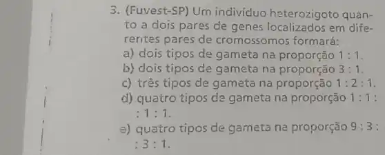 3. (Fuvest-SP) Um individuo heterozigoto quan-
to a dois pares de genes em dife-
rentes pares de cromossomos formará:
a) dois tipos de gameta na proporção 1:1
b) dois tipos de gameta na proporção 3:1
c) três tipos de gameta na proporção 1:2:1
d) quatro tipos de gameta na proporção 1:1:
:1:1
e) quatro tipos de gameta na proporção 9:3 :
:3:1