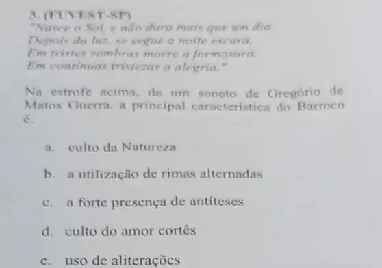 3. (FUVEST-SP)
"Nasce o Sol, e não dura mais que um dia.
Depois da luz, se segue a noite escura,
Em tristes sombras morre a formosura,
Em continuas tristezas a alegria."
Na estrofe acima, de um soneto de Gregório de
Matos Guerra, a principal característica do Barroco
é:
a. culto da Natureza
b. a utilização de rimas alternadas
c.a forte presença de antiteses
d. culto do amor cortes
e. uso de aliterações