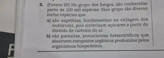 3. (Fuvest-SP)No grupo dos fungos , são conhecidas
perto de 100 mil espécies .Esse grupo tão diverso
inclui espécies que
a) são sapróbias , fundamentais , na ciclagem dos
nutrientes , pois sintetizam acúcares a partir do
dióxido de carbono do ar.
b)são parasitas , procariontes heterotróficos que
absorvem orgânicos produzidos pelos
organismos hospedeiros.