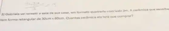 3) Gabriela vai revestir a sala de sua casa, em formato quadrada com lado 3m A cerâmica que escolhe
tem forma retangular de 30cmtimes 60cm
Quantas cerâmica ela terá que comprar?