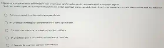 3. Gerenciar empresas de modo empreendedor pode proporcionar transformações que são consideradas significativas para os negócios.
Tendo isso em vista quais são os dois primeiros fatores que ajudam a distinguir as empresas administradas de modo mais empreendedor daquelas administradas de modo mais tradicional?
A. Estrutura administrative e cultura empreendedora.
B. Orientação estratégica e comprometimento com a oportunidade.
C. Comprometimento de recursos e orientação estratégica.
D. Orientação para o crescimento e filosofia de recompensas.
E. Controle de recursos e estrutura administrativa.